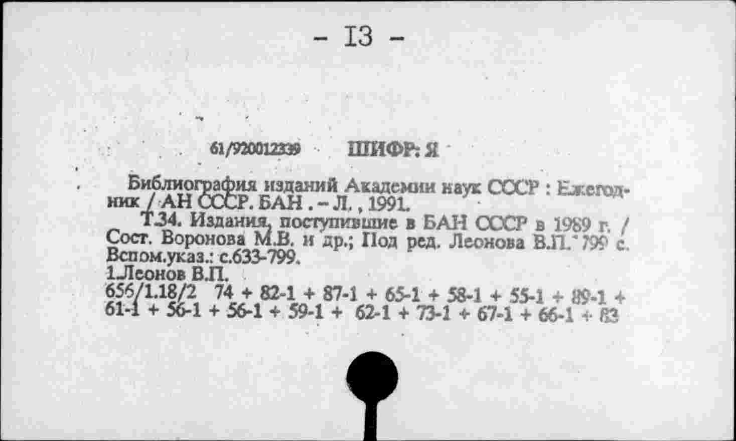 ﻿- 13 -
61/920012339 ШИФР: Я
Библиография изданий Академии наук СССР : Ежепол-ник? АН СССР. БАН . - Л., 1991.	4
Т34. Издания, поступившие в БАН СССР в 1989 г. / Сост. Воронова М.В. и др.; Иод ред. Леонова ВЛ/ 799 с Вспом.указ.: с.633-799.
1Леонов ВЛ.
«б/Ыв/З 74 + 82-1 + 87-1 + 65-1 + 58-1 + 55-1 + 89-1 + 61-1 + 56-1 + 56-1 + 59-1 + 62-1 + 73-1 4- 67-1 + 66-1 *.■ 83